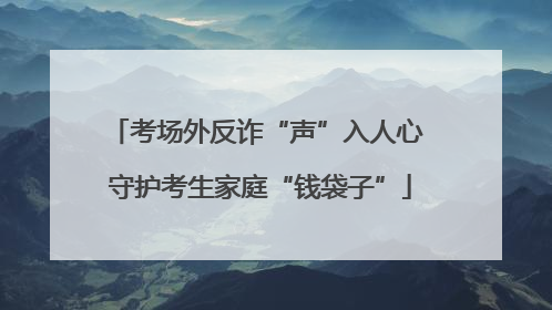 考场外反诈“声”入人心 守护考生家庭“钱袋子”